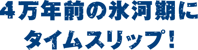 4万年前の氷河期にタイムスリップ!
